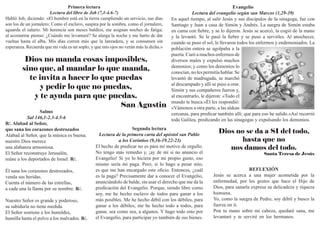 Primera lectura
Lectura del libro de Job (7,1-4.6-7)
Habló Job, diciendo: «El hombre está en la tierra cumpliendo un servicio, sus días
son los de un jornalero; Como el esclavo, suspira por la sombra, como el jornalero,
aguarda el salario. Mi herencia son meses baldíos, me asignan noches de fatiga;
al acostarme pienso: ¿Cuándo me levantaré? Se alarga la noche y me harto de dar
vueltas hasta el alba. Mis días corren más que la lanzadera, y se consumen sin
esperanza. Recuerda que mi vida es un soplo, y que mis ojos no verán más la dicha.»
Salmo
Sal 146,1-2.3-4.5-6
R/. Alabad al Señor,
que sana los corazones destrozados
Alabad al Señor, que la música es buena;
nuestro Dios merece
una alabanza armoniosa.
El Señor reconstruye Jerusalén,
reúne a los deportados de Israel. R/.
Él sana los corazones destrozados,
venda sus heridas.
Cuenta el número de las estrellas,
a cada una la llama por su nombre. R/.
Nuestro Señor es grande y poderoso,
su sabiduría no tiene medida.
El Señor sostiene a los humildes,
humilla hasta el polvo a los malvados. R/.
Segunda lectura
Lectura de la primera carta del apóstol san Pablo
a los Corintios (9,16-19.22-23)
El hecho de predicar no es para mí motivo de orgullo.
No tengo más remedio y, ¡ay de mí si no anuncio el
Evangelio! Si yo lo hiciera por mi propio gusto, eso
mismo sería mi paga. Pero, si lo hago a pesar mío,
es que me han encargado este oficio. Entonces, ¿cuál
es la paga? Precisamente dar a conocer el Evangelio,
anunciándolo de balde, sin usar el derecho que me da la
predicación del Evangelio. Porque, siendo libre como
soy, me he hecho esclavo de todos para ganar a los
más posibles. Me he hecho débil con los débiles, para
ganar a los débiles; me he hecho todo a todos, para
ganar, sea como sea, a algunos. Y hago todo esto por
el Evangelio, para participar yo también de sus bienes.
Evangelio
Lectura del evangelio según san Marcos (1,29-39)
En aquel tiempo, al salir Jesús y sus discípulos de la sinagoga, fue con
Santiago y Juan a casa de Simón y Andrés. La suegra de Simón estaba
en cama con fiebre, y se lo dijeron. Jesús se acercó, la cogió de la mano
y la levantó. Se le pasó la fiebre y se puso a servirles. Al anochecer,
cuando se puso el sol, le llevaron todos los enfermos y endemoniados. La
población entera se agolpaba a la
puerta. Curó a muchos enfermos de
diversos males y expulsó muchos
demonios; y como los demonios lo
conocían, no les permitía hablar. Se
levantó de madrugada, se marchó
al descampado y allí se puso a orar.
Simón y sus compañeros fueron y,
al encontrarlo, le dijeron: «Todo el
mundo te busca.»Él les respondió:
«Vámonos a otra parte, a las aldeas
cercanas, para predicar también allí; que para eso he salido.»Así recorrió
toda Galilea, predicando en las sinagogas y expulsando los demonios.
Dios no manda cosas imposibles,
sino que, al mandar lo que manda,
te invita a hacer lo que puedas
y pedir lo que no puedas,
y te ayuda para que puedas.
San Agustin
Dios no se da a SI del todo,
hasta que no
nos damos del todo.
Santa Teresa de Jesús
REFLEXIÓN
Jesús se acerca a una mujer acometida por la
enfermedad, por los gestos que hace el Hijo de
Dios, para sanarla expresa su delicadeza y riqueza
humana.
Yo, como la suegra de Pedro, soy débil y busco la
fuerza en ti.
Pon tu mano sobre mi cabeza, quedaré sana, me
levantaré y te serviré en los hermanos.
 