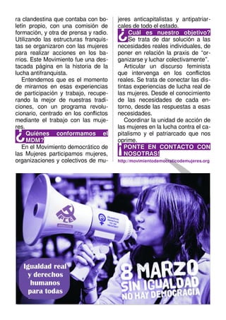 ra clandestina que contaba con bo-
letín propio, con una comisión de
formación, y otra de prensa y radio.
Utilizando las estructuras franquis-
tas se organizaron con las mujeres
para realizar acciones en los ba-
rrios. Este Movimiento fue una des-
tacada página en la historia de la
lucha antifranquista.
Entendemos que es el momento
de mirarnos en esas experiencias
de participación y trabajo, recupe-
rando la mejor de nuestras tradi-
ciones, con un programa revolu-
cionario, centrado en los conflictos
mediante el trabajo con las muje-
res.
Quiénes conformamos elQuiénes conformamos el
MDM?MDM?
¿¿
En el Movimiento democrático de
las Mujeres participamos mujeres,
organizaciones y colectivos de mu-
jeres anticapitalistas y antipatriar-
cales de todo el estado.
Cuál es nuestro objetivo?Cuál es nuestro objetivo?
Se trata de dar solución a las
necesidades reales individuales, de
poner en relación la praxis de “or-
ganizarse y luchar colectivamente”.
¿¿
Articular un discurso feminista
que intervenga en los conflictos
reales. Se trata de conectar las dis-
tintas experiencias de lucha real de
las mujeres. Desde el conocimiento
de las necesidades de cada en-
torno, desde las respuestas a esas
necesidades.
Coordinar la unidad de acción de
las mujeres en la lucha contra el ca-
pitalismo y el patriarcado que nos
oprime.
PONTE EN CONTACTO CONPONTE EN CONTACTO CON
NOSOTRAS!NOSOTRAS!
¡¡
http://movimientodemocraticodemujeres.org
 