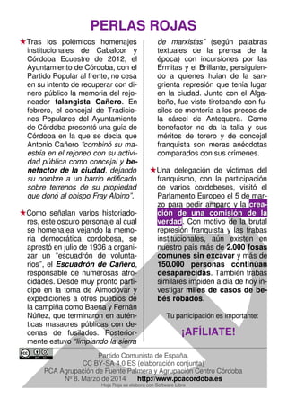 PERLAS ROJASPERLAS ROJAS
Tras los polémicos homenajes
institucionales de Cabalcor y
Córdoba Ecuestre de 2012, el
Ayuntamiento de Córdoba, con el
Partido Popular al frente, no cesa
en su intento de recuperar con di-
nero público la memoria del rejo-
neador falangista Cañero. En
febrero, el concejal de Tradicio-
nes Populares del Ayuntamiento
de Córdoba presentó una guía de
Córdoba en la que se decía que
Antonio Cañero “combinó su ma-
estría en el rejoneo con su activi-
dad pública como concejal y be-
nefactor de la ciudad, dejando
su nombre a un barrio edificado
sobre terrenos de su propiedad
que donó al obispo Fray Albino”.
Como señalan varios historiado-
res, este oscuro personaje al cual
se homenajea vejando la memo-
ria democrática cordobesa, se
aprestó en julio de 1936 a organi-
zar un “escuadrón de volunta-
rios”, el Escuadrón de Cañero,
responsable de numerosas atro-
cidades. Desde muy pronto parti-
cipó en la toma de Almodóvar y
expediciones a otros pueblos de
la campiña como Baena y Fernán
Núñez, que terminaron en autén-
ticas masacres públicas con de-
cenas de fusilados. Posterior-
mente estuvo “limpiando la sierra
de marxistas” (según palabras
textuales de la prensa de la
época) con incursiones por las
Ermitas y el Brillante, persiguien-
do a quienes huían de la san-
grienta represión que tenía lugar
en la ciudad. Junto con el Alga-
beño, fue visto tiroteando con fu-
siles de montería a los presos de
la cárcel de Antequera. Como
benefactor no da la talla y sus
méritos de torero y de concejal
franquista son meras anécdotas
comparados con sus crímenes.
Una delegación de víctimas del
franquismo, con la participación
de varios cordobeses, visitó el
Parlamento Europeo el 5 de mar-
zo para pedir amparo y la creacrea--
ción de una comisión de lación de una comisión de la
verdadverdad. Con motivo de la brutal
represión franquista y las trabas
institucionales, aún existen en
nuestro país más de 2.000 fosas
comunes sin excavar y más de
150.000 personas continúan
desaparecidas. También trabas
similares impiden a día de hoy in-
vestigar miles de casos de be-
bés robados.
Tu participación es importante:
¡AFÍLIATE!¡AFÍLIATE!
Partido Comunista de España.
CC BY-SA 4.0 ES (elaboración conjunta)
PCA Agrupación de Fuente Palmera y Agrupación Centro Córdoba
Nº 8. Marzo de 2014 http://www.pcacordoba.es
Hoja Roja se elabora con Software Libre
 