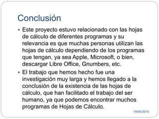 Conclusión
 Este proyecto estuvo relacionado con las hojas
de cálculo de diferentes programas y su
relevancia es que muchas personas utilizan las
hojas de cálculo dependiendo de los programas
que tengan, ya sea Apple, Microsoft, o bien,
descargar Libre Office, Gnumbers, etc.
 El trabajo que hemos hecho fue una
investigación muy larga y hemos llegado a la
conclusión de la existencia de las hojas de
cálculo, que han facilitado el trabajo del ser
humano, ya que podemos encontrar muchos
programas de Hojas de Cálculo.
19/05/2015
 