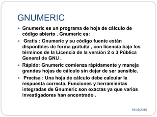 19/05/2015
GNUMERIC
 Gnumeric es un programa de hoja de cálculo de
código abierto . Gnumeric es:
 Gratis : Gnumeric y su código fuente están
disponibles de forma gratuita , con licencia bajo los
términos de la Licencia de la versión 2 o 3 Pública
General de GNU .
 Rápido: Gnumeric comienza rápidamente y maneja
grandes hojas de cálculo sin dejar de ser sensible.
 Precisa : Una hoja de cálculo debe calcular la
respuesta correcta. Funciones y herramientas
integradas de Gnumeric son exactas ya que varios
investigadores han encontrado .
 