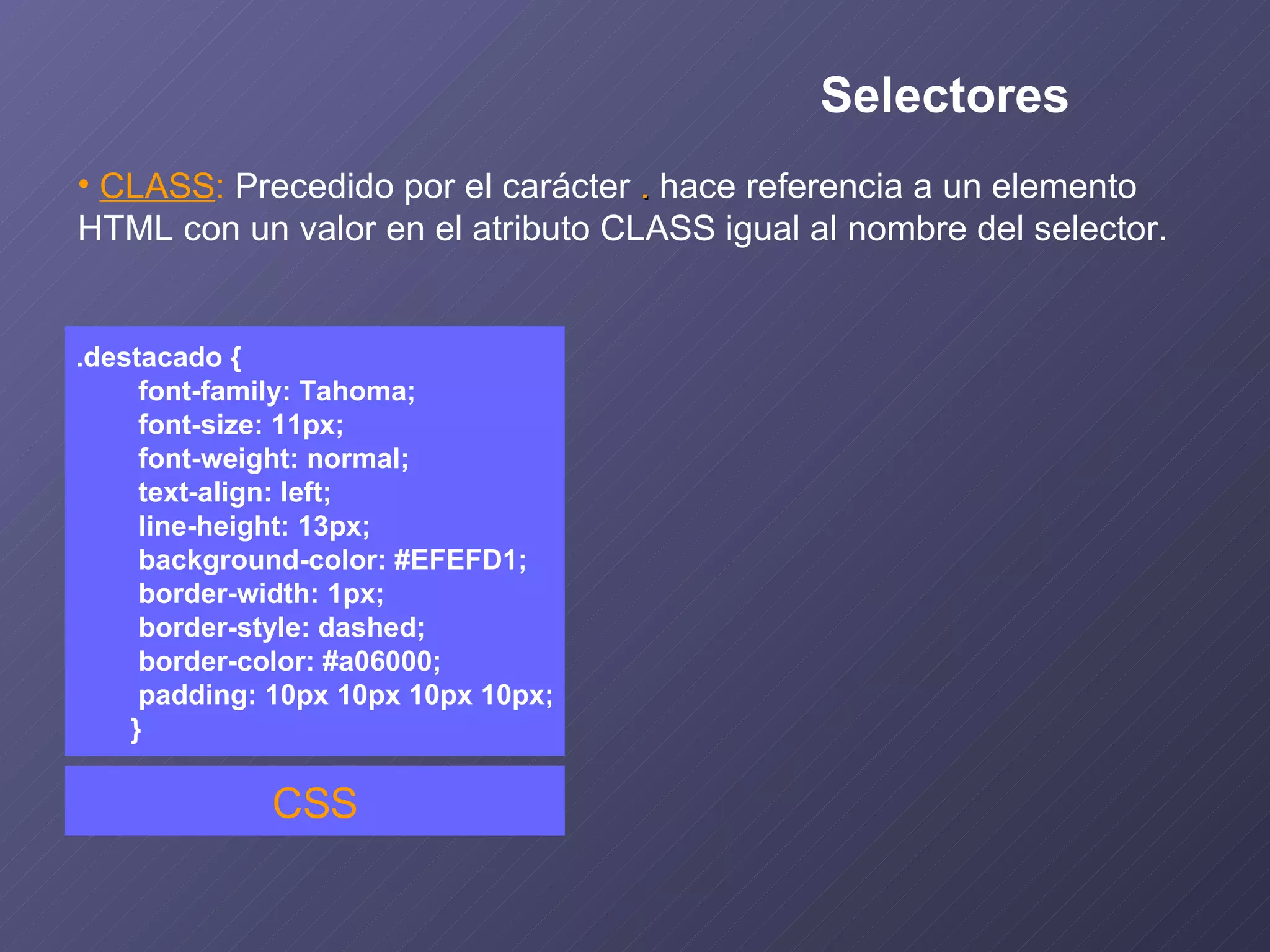 CLASS :   Precedido por el carácter  .  hace referencia a un elemento  HTML con un valor en el atributo CLASS igual al nombre del selector. .destacado { font-family: Tahoma; font-size: 11px; font-weight: normal; text-align: left; line-height: 13px; background-color: #EFEFD1; border-width: 1px; border-style: dashed; border-color: #a06000; padding: 10px 10px 10px 10px; } CSS Selectores 