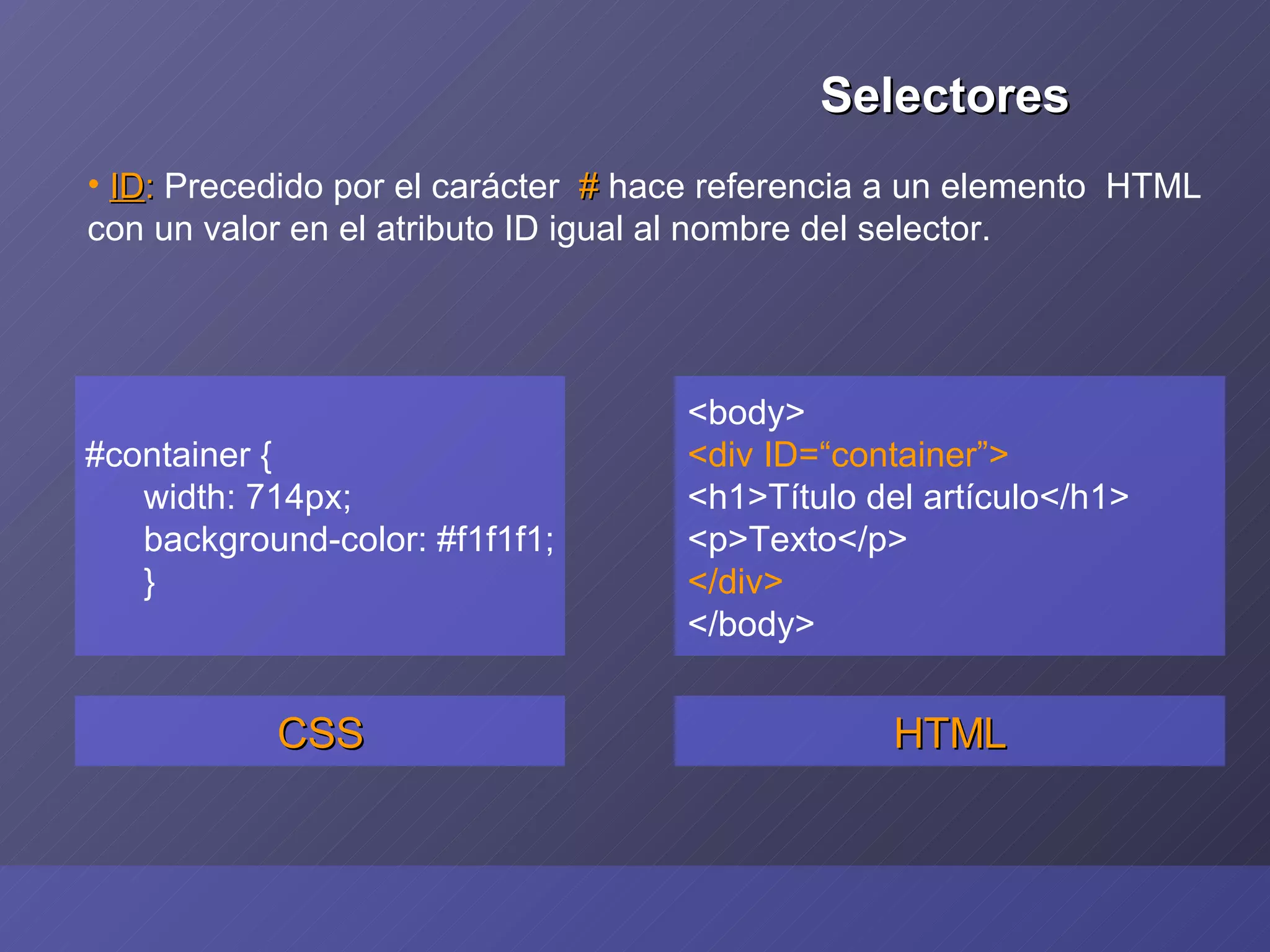#container { width: 714px; background-color: #f1f1f1; } CSS <body> <div ID=“container”> <h1>Título del artículo</h1> <p>Texto</p> </div> </body> HTML ID :  Precedido por el carácter  #  hace referencia a un elemento  HTML con un valor en el atributo ID igual al nombre del selector. Selectores 