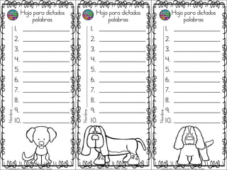 Hoja para dictados
palabras
1. __________________
2. __________________
3. __________________
4. __________________
5. __________________
6. __________________
7. __________________
8. __________________
9. __________________
10. __________________
Hoja para dictados
palabras
1. __________________
2. __________________
3. __________________
4. __________________
5. __________________
6. __________________
7. __________________
8. __________________
9. __________________
10. __________________
Hoja para dictados
palabras
1. __________________
2. __________________
3. __________________
4. __________________
5. __________________
6. __________________
7. __________________
8. __________________
9. __________________
10. __________________
Nombre;_______________________________________________
Nombre;_______________________________________________
Nombre;_______________________________________________
Diseñado por: Docente Mauricio Vargas Vargas Diseñado por: Docente Mauricio Vargas Vargas Diseñado por: Docente Mauricio Vargas Vargas
 