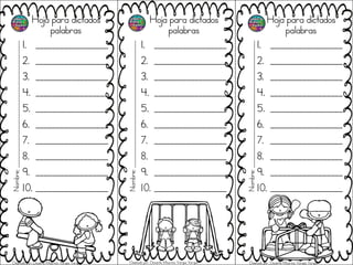 Hoja para dictados
palabras
1. __________________
2. __________________
3. __________________
4. __________________
5. __________________
6. __________________
7. __________________
8. __________________
9. __________________
10. __________________
Hoja para dictados
palabras
1. __________________
2. __________________
3. __________________
4. __________________
5. __________________
6. __________________
7. __________________
8. __________________
9. __________________
10. __________________
Hoja para dictados
palabras
1. __________________
2. __________________
3. __________________
4. __________________
5. __________________
6. __________________
7. __________________
8. __________________
9. __________________
10. __________________
Nombre;_______________________________________________
Nombre;_______________________________________________
Nombre;_______________________________________________
Diseñado por: Docente Mauricio Vargas Vargas Diseñado por: Docente Mauricio Vargas Vargas Diseñado por: Docente Mauricio Vargas Vargas
 
