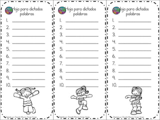 Hoja para dictados
palabras
1. __________________
2. __________________
3. __________________
4. __________________
5. __________________
6. __________________
7. __________________
8. __________________
9. __________________
10. __________________
Hoja para dictados
palabras
1. __________________
2. __________________
3. __________________
4. __________________
5. __________________
6. __________________
7. __________________
8. __________________
9. __________________
10. __________________
Hoja para dictados
palabras
1. __________________
2. __________________
3. __________________
4. __________________
5. __________________
6. __________________
7. __________________
8. __________________
9. __________________
10. __________________
Diseñado por: Docente Mauricio Vargas Vargas Diseñado por: Docente Mauricio Vargas Vargas Diseñado por: Docente Mauricio Vargas Vargas
 