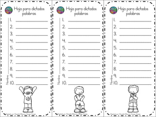 Hoja para dictados
palabras
1. __________________
2. __________________
3. __________________
4. __________________
5. __________________
6. __________________
7. __________________
8. __________________
9. __________________
10. __________________
Hoja para dictados
palabras
1. __________________
2. __________________
3. __________________
4. __________________
5. __________________
6. __________________
7. __________________
8. __________________
9. __________________
10. __________________
Hoja para dictados
palabras
1. __________________
2. __________________
3. __________________
4. __________________
5. __________________
6. __________________
7. __________________
8. __________________
9. __________________
10. __________________
Nombre;_______________________________________________
Nombre;_______________________________________________
Nombre;_______________________________________________
Diseñado por: Docente Mauricio Vargas Vargas Diseñado por: Docente Mauricio Vargas Vargas Diseñado por: Docente Mauricio Vargas Vargas
 