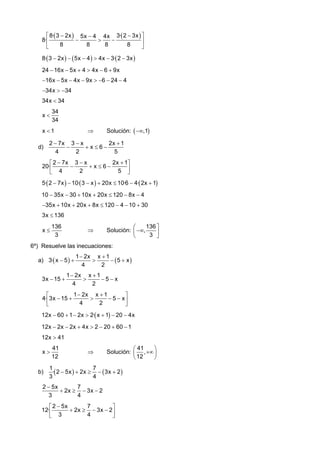 ⎡ 8·( 3 − 2x ) 5x − 4 4x 3·( 2 − 3x ) ⎤
−
>
−
8·⎢
⎥
8
8
8
8
⎣
⎦
8·( 3 − 2x ) − ( 5x − 4 ) > 4x − 3·( 2 − 3x )

24 − 16x − 5x + 4 > 4x − 6 + 9x
−16x − 5x − 4x − 9x > −6 − 24 − 4
−34x > −34

34x < 34
x<

34
34

x <1
d)

⇒

Solución: ( −∞,1)

2 − 7x 3 − x
2x + 1
−
+x≤6−
4
2
5

2x + 1⎤
⎡ 2 − 7x 3 − x
20·⎢
−
+x≤6−
2
5 ⎥
⎣ 4
⎦

5·( 2 − 7x ) − 10·( 3 − x ) + 20x ≤ 10·6 − 4·( 2x + 1)

10 − 35x − 30 + 10x + 20x ≤ 120 − 8x − 4
−35x + 10x + 20x + 8x ≤ 120 − 4 − 10 + 30
3x ≤ 136
x≤

136
3

⇒

136 ⎤
⎛
Solución: ⎜ −∞,
⎥
3 ⎦
⎝

6º) Resuelve las inecuaciones:
a) 3·( x − 5 ) +
3x − 15 +

1 − 2x x + 1
>
− (5 + x )
4
2

1 − 2x x + 1
>
−5−x
4
2

1 − 2x x + 1
⎡
⎤
4·⎢3x − 15 +
>
− 5 − x⎥
4
2
⎣
⎦
12x − 60 + 1 − 2x > 2·( x + 1) − 20 − 4x
12x − 2x − 2x + 4x > 2 − 20 + 60 − 1
12x > 41
x>
b)

41
12

⇒

⎛ 41
⎞
Solución: ⎜ , +∞ ⎟
⎝ 12
⎠

1
7
·( 2 − 5x ) + 2x ≥ − ( 3x + 2 )
3
4

2 − 5x
7
+ 2x ≥ − 3x − 2
3
4

7
⎡ 2 − 5x
⎤
12·⎢
+ 2x ≥ − 3x − 2 ⎥
4
⎣ 3
⎦

 