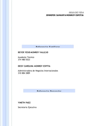 HOJA DE VIDA
JENNIFER SAMANTA MONROY ESPITIA
BEYER YESID MONROY VALLEJO
Ayudante Tecnico
314 480 5523
DEISY CAROLINA MONROY ESPITIA
Administradora de Negocios Internacionales
310 884 3889
YINETH PAEZ
Secretaria Ejecutiva
Referencias Familiares
Referencias Personales
 