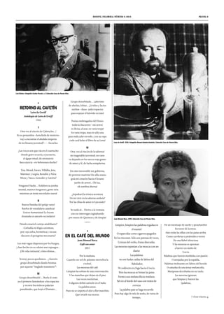 RETORNO AL CAFETÍN 
León de Greiff 
Antología de León de Greiff 
1942 
I 
Otra vez al rincón de Cafetucho…! 
En su penumbra –henchida de misterio-voy 
a encontrar el abolido imperio 
de mi bizarra juventud?--- -Escucho: 
¿Las voces son que oía en el cuartucho 
donde grave ocurría, o jocoserio, 
el ágape ritual, do ministerio 
Baco ejercía –en bebezones ducho? 
Tiza, Mexid, Xavier, Villalba, Jova, 
Martínez y Legris, Rendón y Parra 
Mora y Vasco, González y Gaviria? 
Ninguno! Nadie…! Exhiben su joroba 
mental, mansos burgueses, gente siria 
mientras un tonto necedades narra! 
II 
Bravos Panidas del pelaje vario! 
Bardos de estrafalaria catadura! 
Líricos humanistas! La locura 
desatada en amorfo vecindario! 
Dónde estará el cortejo atrabiliario? 
-Cofradía en ilógica aventura, 
por cuya selva, hermética y oscura 
discurre el peregrino trecenario? 
Los más vagan dispersos por los burgos, 
y han hecho en su caletre asaz expurgos… 
¡Oh vida rutinaria!, cómo dómas… 
Ya muy pocos quedamos… ¡ ilusorio 
grupo desorbitado dando bromas 
por aqueste “tinglado transitorio”! 
III 
Grupo desorbitado! … Burla al cinto 
ya el primero lanzándose a los espacios 
y recorre los míticos palacios 
paradisiales, que forjó el Distinto… 
Bogotá, Colombia. Número 4. 2014 
Grupo desorbitado… Laberinto 
de abulias, fobias… ¡Lívidos y lacios 
sueñan –iluso- jades topacios 
para enjoyar el hórrido recinto! 
Poetas embriagados del Deseo 
todavía discurren –sin arrero 
ni divisa, al azar, en varia tropa! 
En varia tropa, mas en sólo una 
pues toda cabe en todo, y en su copa 
cada cual bebe el filtro de su Luna! 
IV 
Otra vez al rincón de la taberna! 
mi inagotable juventud, en vano 
va dejando en los surcos rojo grano 
de amor y fé, de lucha sempiterna. 
Un sino inexorable me gobierna, 
de perenne martirio! Un alba mano 
guía mi corazón hacia el lozano 
jardín de amor!... Oh luz, 
oh sombra alterna! 
¿Sepultaré la irónica aventura 
De mi vivir en la taberna umbría? 
Por las ribas de amor iré jocundo? 
Yo nada sé… Derivo a la ventana 
con ese interrogar cogitabundo 
por mares de Quimera y de Utopía! 
EN EL CAFÉ DEL MUNDO 
Juan Manuel Roca 
Café con amor 
2001 
Por la mañana, 
Cuando un sol de páramo merodea la 
ciudad, 
Las meseras del café 
Limpian las sobras de una conversación 
Y las manchas que dejan en el piso 
Las voces nocturnas. 
A alguien debió caérsele en el baño 
La palabra amor, 
Pues no se soporta el olor a flor marchita 
Que invade sus muros. 
página 3 
Limpien, limpien las palabras regadas en 
el mantel 
O esparcidas como cigarros apagados 
En los rincones. Sólo son pavesas de voces, 
Cenizas del verbo, frutas disecadas. 
Las meseras espantan a las moscas con un 
diario: 
Las palabras 
no son hadas caídas de labios del 
/fabulador, 
Ni cadáveres en fuga hacia el vacío, 
Pero las moscas se frotan las patas 
Frente a sus melancólicos residuos. 
Tal vez al borde del vaso con restos de 
cerveza 
La palabra país se haga recuerdo 
Pues hay algo de tela de araña, de ruina de 
tiempo, 
De un mestizaje de sueño y pesadumbre 
En torno de la mesa. 
Aún están las sillas con las patas arriba 
Como carrileras o pirámides o torres 
De una Babel silenciosa 
Y las meseras se aprestan 
a barrer un otoño de 
/voces. 
Palabras que fueron mordidas con pasión 
O arrojadas por la espalda, 
Palabras titubeantes en labios del herido 
O untadas de una tenaz melancolía, 
Mariposas derribadas en su vuelo. 
Las meseras ignoran 
que limpian y barren las 
/palabras, 
Leon de Greiff. 1936. Fotografía Manuel Antonio Arboleda. Colección Casa de Poesía Silva. 
Juan Manuel Roca. 1994. Colección Casa de Poesía Silva. 
Luis Vidales. Fotografía Cecilia Posada. s.f. Colección Casa de Poesía Silva. 
/ véase página 4 
 