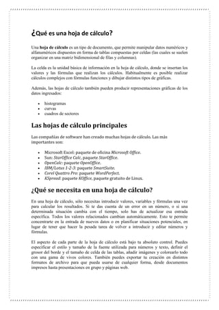 ¿Qué es una hoja de cálculo?
Una hoja de cálculo es un tipo de documento, que permite manipular datos numéricos y
alfanuméricos dispuestos en forma de tablas compuestas por celdas (las cuales se suelen
organizar en una matriz bidimensional de filas y columnas).
La celda es la unidad básica de información en la hoja de cálculo, donde se insertan los
valores y las fórmulas que realizan los cálculos. Habitualmente es posible realizar
cálculos complejos con fórmulas funciones y dibujar distintos tipos de gráficas.
Además, las hojas de cálculo también pueden producir representaciones gráficas de los
datos ingresados:




histogramas
curvas
cuadros de sectores

Las hojas de cálculo principales
Las compañías de software han creado muchas hojas de cálculo. Las más
importantes son:







Microsoft Excel: paquete de oficina Microsoft Office.
Sun: StarOffice Calc, paquete StarOffice.
OpenCalc: paquete OpenOffice.
IBM/Lotus 1-2-3: paquete SmartSuite.
Corel Quattro Pro: paquete WordPerfect.
KSpread: paquete KOffice, paquete gratuito de Linux.

¿Qué se necesita en una hoja de cálculo?
En una hoja de cálculo, sólo necesitas introducir valores, variables y fórmulas una vez
para calcular los resultados. Si te das cuenta de un error en un número, o si una
determinada situación cambia con el tiempo, solo has de actualizar esa entrada
específica. Todos los valores relacionados cambian automáticamente. Esto te permite
concentrarte en la entrada de nuevos datos o en planificar situaciones potenciales, en
lugar de tener que hacer la pesada tarea de volver a introducir y editar números y
fórmulas.
El aspecto de cada parte de la hoja de cálculo está bajo tu absoluto control. Puedes
especificar el estilo y tamaño de la fuente utilizada para números y texto, definir el
grosor del borde y el tamaño de celda de las tablas, añadir imágenes y colorearlo todo
con una gama de vivos colores. También puedes exportar tu creación en distintos
formatos de archivo para que pueda usarse de cualquier forma, desde documentos
impresos hasta presentaciones en grupo y páginas web.

 