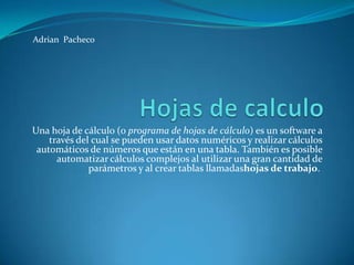 Adrian Pacheco

Una hoja de cálculo (o programa de hojas de cálculo) es un software a
través del cual se pueden usar datos numéricos y realizar cálculos
automáticos de números que están en una tabla. También es posible
automatizar cálculos complejos al utilizar una gran cantidad de
parámetros y al crear tablas llamadashojas de trabajo.

 