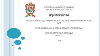 UNIVERSIDAD AUTONOMA DE GUERRERO 
UNIDAD ACADEMICA DE DERECHO 
HOJAS DE CALCULO 
UNIDAD DE APRENDIZAJE: MANEJO DE TECNOLOGIAS DE INFORMACION Y COMUNICACION. 
(TIC´S) 
RESPONSIBLE DEL AREA: M.C PERLA ELIZABETH VENTURA RAMOS. 
DOCENTE: LENIDES BAUTISTA BENIGNO. 
GRUPO :1° A 
T/M 
 