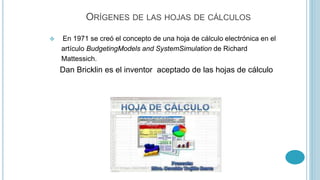 ORÍGENES DE LAS HOJAS DE CÁLCULOS 
 En 1971 se creó el concepto de una hoja de cálculo electrónica en el 
artículo BudgetingModels and SystemSimulation de Richard 
Mattessich. 
Dan Bricklin es el inventor aceptado de las hojas de cálculo 
 