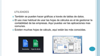 UTILIDADES 
 También se pueden hacer gráficas a través de tablas de datos. 
 El uso mas habitual de usar las hojas de cálculos es el de gestionar la 
contabilidad de las empresas. Aquí puedes ver las aplicaciones mas 
comunes. 
 Existen muchas hojas de cálculo, aquí están las más conocidas. 
