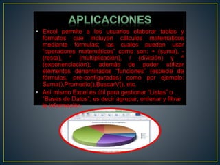• Excel permite a los usuarios elaborar tablas y 
formatos que incluyan cálculos matemáticos 
mediante fórmulas; las cuales pueden usar 
“operadores matemáticos” como son: + (suma), - 
(resta), * (multiplicación), / (división) y ^ 
(exponenciación); además de poder utilizar 
elementos denominados “funciones” (especie de 
fórmulas, pre-configuradas) como por ejemplo: 
Suma(),Promedio(),BuscarV(), etc. 
• Así mismo Excel es útil para gestionar “Listas” o 
“Bases de Datos”; es decir agrupar, ordenar y filtrar 
la información. 
 
