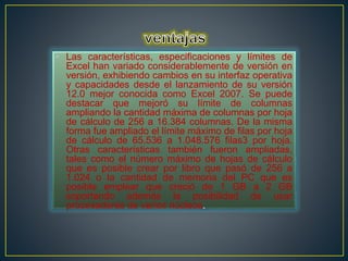 • Las características, especificaciones y límites de 
Excel han variado considerablemente de versión en 
versión, exhibiendo cambios en su interfaz operativa 
y capacidades desde el lanzamiento de su versión 
12.0 mejor conocida como Excel 2007. Se puede 
destacar que mejoró su límite de columnas 
ampliando la cantidad máxima de columnas por hoja 
de cálculo de 256 a 16.384 columnas. De la misma 
forma fue ampliado el límite máximo de filas por hoja 
de cálculo de 65.536 a 1.048.576 filas3 por hoja. 
Otras características también fueron ampliadas, 
tales como el número máximo de hojas de cálculo 
que es posible crear por libro que pasó de 256 a 
1.024 o la cantidad de memoria del PC que es 
posible emplear que creció de 1 GB a 2 GB 
soportando además la posibilidad de usar 
procesadores de varios núcleos. 
 