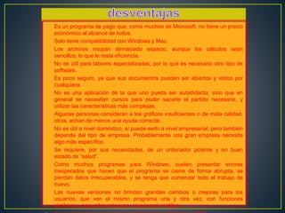 • Es un programa de pago que, como muchos de Microsoft, no tiene un precio 
económico al alcance de todos. 
• Solo tiene compatibilidad con Windows y Mac. 
• Los archivos ocupan demasiado espacio, aunque los cálculos sean 
sencillos, lo que le resta eficiencia. 
• No es útil para labores especializadas, por lo que es necesario otro tipo de 
software. 
• Es poco seguro, ya que sus documentos pueden ser abiertos y vistos por 
cualquiera. 
• No es una aplicación de la que uno pueda ser autodidacta, sino que en 
general se necesitan cursos para poder sacarle el partido necesario, y 
utilizar las características más complejas. 
• Algunas personas consideran a los gráficos insuficientes o de mala calidad, 
otros, echan de menos una ayuda correcta. 
• No es útil a nivel doméstico, sí puede serlo a nivel empresarial, pero también 
depende del tipo de empresa. Probablemente una gran empresa necesite 
algo más específico. 
• Se requiere, por sus necesidades, de un ordenador potente y en buen 
estado de “salud”. 
• Como muchos programas para Windows, suelen presentar errores 
inesperados que hacen que el programa se cierre de forma abrupta, se 
pierdan datos irrecuperables, y se tenga que comenzar todo el trabajo de 
nuevo. 
• Las nuevas versiones no brindan grandes cambios o mejoras para los 
usuarios, que ven el mismo programa una y otra vez, con funciones 
similares y pequeños retoques, en general, inútiles. 
• Es un programa incapaz de manejar fechas anteriores a 1990. 
