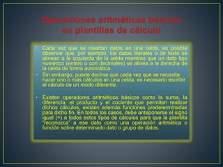 • Cada vez que se insertan datos en una celda, es posible 
observar que, por ejemplo, los datos literales o de texto se 
alinean a la izquierda de la celda mientras que un dato tipo 
numérico (entero o con decimales) se alinea a la derecha de 
la celda de forma automática. 
• Sin embargo, puede decirse que cada vez que se necesita 
hacer uno o más cálculos en una celda, es necesario escribir 
el cálculo de un modo diferente. 
• Existen operadores aritméticos básicos como la suma, la 
diferencia, el producto y el cociente que permiten realizar 
dichos cálculos, existen además funciones predeterminadas 
para dicho fin. En todos los casos, debe anteponerse el signo 
igual (=) a todos estos tipos de cálculos para que la plantilla 
“reconozca” a ese dato como una operación aritmética o 
función sobre determinado dato o grupo de datos. 
 