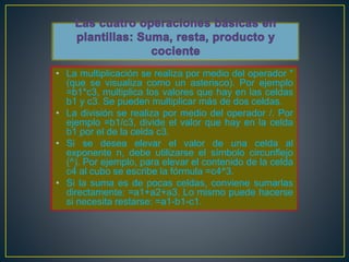• La multiplicación se realiza por medio del operador * 
(que se visualiza como un asterisco). Por ejemplo 
=b1*c3, multiplica los valores que hay en las celdas 
b1 y c3. Se pueden multiplicar más de dos celdas. 
• La división se realiza por medio del operador /. Por 
ejemplo =b1/c3, divide el valor que hay en la celda 
b1 por el de la celda c3. 
• Si se desea elevar el valor de una celda al 
exponente n, debe utilizarse el símbolo circunflejo 
(^). Por ejemplo, para elevar el contenido de la celda 
c4 al cubo se escribe la fórmula =c4^3. 
• Si la suma es de pocas celdas, conviene sumarlas 
directamente: =a1+a2+a3. Lo mismo puede hacerse 
si necesita restarse: =a1-b1-c1. 
 
