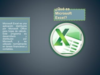 Microsoft Excel es una 
aplicación distribuida 
por Microsoft Office 
para hojas de cálculo. 
Este programa es 
desarrollado y 
distribuido por 
Microsoft, y es 
utilizado normalmente 
en tareas financieras y 
contables. 
 
