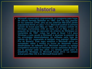 • Microsoft comercializó originalmente un programa para hojas 
de cálculo llamado Multiplan en 1982, que fue muy popular 
en los sistemas CP/M, pero en los sistemas MS-DOS perdió 
popularidad frente al Lotus 1-2-3. Microsoft publicó la primera 
versión de Excel para Mac en 1985, y la primera versión de 
Windows (numeradas 2-05 en línea con el Mac y con un 
paquete de tiempo de ejecución de entorno de Windows) en 
noviembre de 1987. Lotus fue lenta al llevar 1-2-3 para 
Windows y esto ayudó a Microsoft a alcanzar la posición de 
los principales desarrolladores de software para hoja de 
cálculo de PC, superando al también muy popular1 Quattro 
Pro de Borland. Este logro solidificó a Microsoft como un 
competidor válido y mostró su futuro de desarrollo como 
desarrollador de software GUI. Microsoft impulsó su ventaja 
competitiva lanzando al mercado nuevas versiones de Excel, 
por lo general cada dos años. La versión actual para la 
plataforma Windows es Microsoft Excel 2013. La versión 
actual para Mac OS X es Microsoft Excel 2011 
 