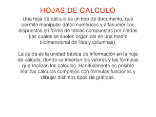 HOJAS DE CALCULO 
Una hoja de cálculo es un tipo de documento, que 
permite manipular datos numéricos y alfanuméricos 
dispuestos en forma de tablas compuestas por celdas 
(las cuales se suelen organizar en una matriz 
bidimensional de filas y columnas). 
La celda es la unidad básica de información en la hoja 
de cálculo, donde se insertan los valores y las fórmulas 
que realizan los cálculos. Habitualmente es posible 
realizar cálculos complejos con fórmulas funciones y 
dibujar distintos tipos de gráficas. 
 