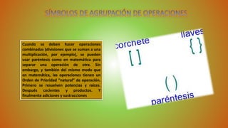 Cuando se deben hacer operaciones 
combinadas (divisiones que se suman a una 
multiplicación, por ejemplo), se pueden 
usar paréntesis como en matemática para 
separar una operación de otra. Sin 
embargo, y también del mismo modo que 
en matemática, las operaciones tienen un 
Orden de Prioridad “natural” de operación. 
Primero se resuelven potencias y raíces. 
Después cocientes y productos. Y 
finalmente adiciones y sustracciones 
 