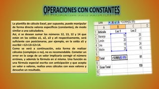 La plantilla de cálculo Excel, por supuesto, puede manipular 
de forma directa valores específicos (constantes), de modo 
similar a una calculadora. 
Así, si se desean sumar los números 12, 13, 12 y 14 que 
están en las celdas a1, a2, a3 y a4 respectivamente, será 
suficiente con posicionarse, por ejemplo, en la celda a5 y 
escribir =12+13+12+14. 
Como se verá a continuación, esta forma de realizar 
cálculos (complejos o no), no es recomendable. Cometer un 
error en la carga de un valor implicaría corregir el número 
erróneo, y además la fórmula en sí misma. Una función es 
una fórmula especial escrita con anticipación y que acepta 
un valor o valores, realiza unos cálculos con esos valores y 
devuelve un resultado. 
 