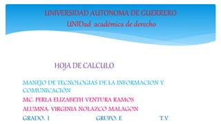 UNIVERSIDAD AUTONOMA DE GUERRERO 
UNIDad académica de derecho 
HOJA DE CALCULO SISTEMA OPERATIVO 
SOLARIS 
MANEJO DE TECNOLOGIAS DE LA INFORMACION Y 
COMUNICACIÓN 
MC: PERLA ELIZABETH VENTURA RAMOS 
ALUMNA: VIRGINIA NOLAZCO MALAGON 
GRADO: 1 GRUPO: E T.V 
 