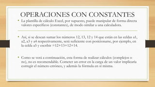 OPERACIONES CON CONSTANTES 
• La plantilla de cálculo Excel, por supuesto, puede manipular de forma directa 
valores específicos (constantes), de modo similar a una calculadora. 
• Así, si se desean sumar los números 12, 13, 12 y 14 que están en las celdas a1, 
a2, a3 y a4 respectivamente, será suficiente con posicionarse, por ejemplo, en 
la celda a5 y escribir =12+13+12+14. 
• Como se verá a continuación, esta forma de realizar cálculos (complejos o 
no), no es recomendable. Cometer un error en la carga de un valor implicaría 
corregir el número erróneo, y además la fórmula en sí misma. 
 