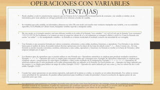 OPERACIONES CON VARIABLES 
(VENTAJAS) 
• Puede añadirse a todo lo anteriormente expuesto que en Ciencias de la Computación, la interpretación de constante y de variable es similar a la de 
matemática, pero tiene además un enfoque particular en lo referente a la idea de variable. 
• Se considera que toda variable, en informática, almacena un valor. De este modo será mucho más ventajoso manipular una variable, y no su contenido 
específico. En la Planilla de Cálculo Excel, manipular variables equivale a manipular celdas. 
• De este modo, en el ejemplo anterior, será más eficiente escribir en la celda a5 la fórmula “con variables” =a1+a2+a3+a4, que la fórmula “con constantes” 
=12+13+12+14. En la primera, si se comete un error al cargar los valores de a1 a a4, solamente se corregirá/n dicho/s error/es. Como la fórmula está 
escrita “en celdas” – o sea manipulando variables – la fórmula en sí misma recalculará el resultado correcto sin necesidad de ser corregida. 
• Una fórmula es una secuencia formada por valores constantes, referencias a otras celdas, nombres, funciones, u operadores. Una fórmula es una técnica 
básica para el análisis de datos. Se pueden realizar diversas operaciones con los datos de las hojas de cálculo como *, +, -, Seno, Coseno, etc... En una 
fórmula se pueden mezclar constantes, nombres, referencias a otras celdas, operadores y funciones. La fórmula se escribe en la barra de fórmulas y debe 
empezar siempre por el signo =. 
• Los distintos tipos de operadores que se pueden utilizar en una fórmula son : Operadores aritméticos se emplean para producir resultados numéricos. 
Ejemplo: + - * / % ^ Operador tipo texto se emplea para concatenar celdas que contengan texto. Ejemplo: & Operadores relacionales se emplean para 
comparar valores y proporcionar un valor lógico (verdadero o falso) como resultado de la comparación. Ejemplo: < > = <= >= <> Operadores de 
referencia indican que el valor producido en la celda referenciada debe ser utilizado en la fórmula. En Excel pueden ser: - Operador de rango indicado por 
dos puntos (:), se emplea para indicar un rango de celdas. Ejemplo: A1:G5 - Operador de unión indicado por una coma (,), une los valores de dos o más 
celdas. Ejemplo: A1,G5 
• Cuando hay varias operaciones en una misma expresión, cada parte de la misma se evalúa y se resuelve en un orden determinado. Ese orden se conoce 
como prioridad de los operadores. Se pueden utilizar paréntesis para modificar el orden de prioridad y forzar la resolución de algunas partes de una 
expresión antes que otras. 
• Las operaciones entre paréntesis son siempre ejecutadas antes que las que están fuera del paréntesis. Sin embargo, dentro de los paréntesis se mantiene la 
prioridad normal de los operadores. Cuando hay expresiones que contienen operadores de más de una categoría, se resuelve antes las que tienen 
operadores aritméticos, a continuación las que tienen operadores de comparación y por último las de operadores lógicos . 
 