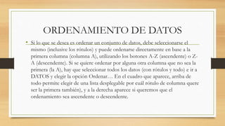 ORDENAMIENTO DE DATOS 
• Si lo que se desea es ordenar un conjunto de datos, debe seleccionarse el 
mismo (inclusive los rótulos) y puede ordenarse directamente en base a la 
primera columna (columna A), utilizando los botones A-Z (ascendente) o Z-A 
(descendente). Si se quiere ordenar por alguna otra columna que no sea la 
primera (la A), hay que seleccionar todos los datos (con rótulos y todo) e ir a 
DATOS y elegir la opción Ordenar… En el cuadro que aparece, arriba de 
todo permite elegir de una lista desplegable por cuál rótulo de columna quere 
ser la primera también), y a la derecha aparece si queremos que el 
ordenamiento sea ascendente o descendente. 
 