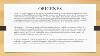 ORIGENES 
• En 1971 se creó el concepto de una hoja de cálculo electrónica en el artículo Budgeting Models and System 
Simulation de Richard Mattessich. Pardo y Landau merecen parte del crédito de este tipo de programas, y de 
hecho intentaron patentar (patente en EE.UU. número 4.398.2491 ) algunos de los algoritmos en 1970. La 
patente no fue concedida por la oficina de patentes por ser una invención puramente matemática. Pardo y 
Landau ganaron un caso en la corte estableciendo que "algo no deja de ser patentable solamente porque el 
punto de la novedad es un algoritmo". Este caso ayudó al comienzo de las patentes de software. 
• Dan Bricklin es el inventor aceptado de las hojas de cálculo. Bricklin contó la historia de un profesor de la 
universidad que hizo una tabla de cálculos en una pizarra. Cuando el profesor encontró un error, tuvo que 
borrar y reescribir una gran cantidad de pasos de forma muy tediosa, impulsando a Bricklin a pensar que 
podría replicar el proceso en un computador, usando el paradigma tablero/hoja de cálculo para ver los 
resultados de las fórmulas que intervenían en el proceso. 
• Su idea se convirtió en VisiCalc, la primera hoja de cálculo, y la "aplicación fundamental" que hizo que el PC 
(ordenador u computador personal) dejase de ser sólo un hobby para entusiastas del computador para 
convertirse también en una herramienta en los negocios y en las empresas. 
 