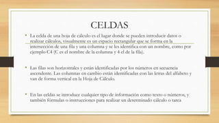 CELDAS 
• La celda de una hoja de cálculo es el lugar donde se pueden introducir datos o 
realizar cálculos, visualmente es un espacio rectangular que se forma en la 
intersección de una fila y una columna y se les identifica con un nombre, como por 
ejemplo C4 (C es el nombre de la columna y 4 el de la fila). 
• Las filas son horizontales y están identificadas por los números en secuencia 
ascendente. Las columnas en cambio están identificadas con las letras del alfabeto y 
van de forma vertical en la Hoja de Cálculo. 
• En las celdas se introduce cualquier tipo de información como texto o números, y 
también fórmulas o instrucciones para realizar un determinado cálculo o tarea 
 