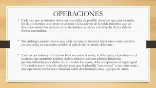OPERACIONES 
• Cada vez que se insertan datos en una celda, es posible observar que, por ejemplo, 
los datos literales o de texto se alinean a la izquierda de la celda mientras que un 
dato tipo numérico (entero o con decimales) se alinea a la derecha de la celda de 
forma automática. 
• Sin embargo, puede decirse que cada vez que se necesita hacer uno o más cálculos 
en una celda, es necesario escribir el cálculo de un modo diferente. 
• Existen operadores aritméticos básicos como la suma, la diferencia, el producto y el 
cociente que permiten realizar dichos cálculos, existen además funciones 
predeterminadas para dicho fin. En todos los casos, debe anteponerse el signo igual 
(=) a todos estos tipos de cálculos para que la plantilla “reconozca” a ese dato como 
una operación aritmética o función sobre determinado dato o grupo de datos. 
 