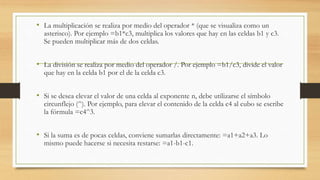 • La multiplicación se realiza por medio del operador * (que se visualiza como un 
asterisco). Por ejemplo =b1*c3, multiplica los valores que hay en las celdas b1 y c3. 
Se pueden multiplicar más de dos celdas. 
• La división se realiza por medio del operador /. Por ejemplo =b1/c3, divide el valor 
que hay en la celda b1 por el de la celda c3. 
• Si se desea elevar el valor de una celda al exponente n, debe utilizarse el símbolo 
circunflejo (^). Por ejemplo, para elevar el contenido de la celda c4 al cubo se escribe 
la fórmula =c4^3. 
• Si la suma es de pocas celdas, conviene sumarlas directamente: =a1+a2+a3. Lo 
mismo puede hacerse si necesita restarse: =a1-b1-c1. 
 