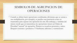 SIMBOLOS DE AGRUPACION DE 
OPERACIONES 
• Cuando se deben hacer operaciones combinadas (divisiones que se suman a 
una multiplicación, por ejemplo), se pueden usar paréntesis como en 
matemática para separar una operación de otra. Sin embargo, y también del 
mismo modo que en matemática, las operaciones tienen un Orden de 
Prioridad “natural” de operación. Primero se resuelven potencias y raíces. 
Después cocientes y productos. Y finalmente adiciones y sustracciones. 
 