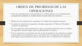 ORDEN DE PRIORIDAD DE LAS 
OPERACIONES 
• Todas las subexpresiones entre paréntesis se evalúan primero. Las subexpresiones 
con paréntesis anidados se evalúan desde el centro hacia los extremos. 
• Dentro de una expresión, los operadores se evalúan de la siguiente manera: 
• Se analiza la expresión de izquierda a derecha respetando el Orden de Prioridad 
“natural” de operación. 
• Si en la expresión existen paréntesis, lo que se encuentra dentro de estos se evalúan 
de izquierda a derecha según orden de prioridad de los mismos. 
• Si en la expresión se encuentran más de un par de paréntesis, la evaluación se realiza 
comenzando con el paréntesis que se encuentra más a la izquierda en la expresión 
hasta llegar al par de paréntesis que se encuentra más a la derecha de la expresión. 
 