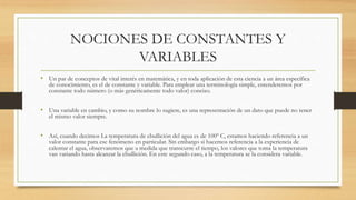 NOCIONES DE CONSTANTES Y 
VARIABLES 
• Un par de conceptos de vital interés en matemática, y en toda aplicación de esta ciencia a un área específica 
de conocimiento, es el de constante y variable. Para emplear una terminología simple, entenderemos por 
constante todo número (o más genéricamente todo valor) conciso. 
• Una variable en cambio, y como su nombre lo sugiere, es una representación de un dato que puede no tener 
el mismo valor siempre. 
• Así, cuando decimos La temperatura de ebullición del agua es de 100º C, estamos haciendo referencia a un 
valor constante para ese fenómeno en particular. Sin embargo si hacemos referencia a la experiencia de 
calentar el agua, observaremos que a medida que transcurre el tiempo, los valores que toma la temperatura 
van variando hasta alcanzar la ebullición. En este segundo caso, a la temperatura se la considera variable. 
 