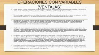 OPERACIONES CON VARIABLES 
(VENTAJAS) 
• Puede añadirse a todo lo anteriormente expuesto que en Ciencias de la Computación, la interpretación de constante y de variable es 
similar a la de matemática, pero tiene además un enfoque particular en lo referente a la idea de variable. 
• Se considera que toda variable, en informática, almacena un valor. De este modo será mucho más ventajoso manipular una variable, y 
no su contenido específico. En la Planilla de Cálculo Excel, manipular variables equivale a manipular celdas. 
• De este modo, en el ejemplo anterior, será más eficiente escribir en la celda a5 la fórmula “con variables” =a1+a2+a3+a4, que la 
fórmula “con constantes” =12+13+12+14. En la primera, si se comete un error al cargar los valores de a1 a a4, solamente se 
corregirá/n dicho/s error/es. Como la fórmula está escrita “en celdas” – o sea manipulando variables – la fórmula en sí misma 
recalculará el resultado correcto sin necesidad de ser corregida. 
• Una fórmula es una secuencia formada por valores constantes, referencias a otras celdas, nombres, funciones, u operadores. Una 
fórmula es una técnica básica para el análisis de datos. Se pueden realizar diversas operaciones con los datos de las hojas de cálculo 
como *, +, -, Seno, Coseno, etc... En una fórmula se pueden mezclar constantes, nombres, referencias a otras celdas, operadores y 
funciones. La fórmula se escribe en la barra de fórmulas y debe empezar siempre por el signo =. 
• Los distintos tipos de operadores que se pueden utilizar en una fórmula son : Operadores aritméticos se emplean para producir 
resultados numéricos. Ejemplo: + - * / % ^ Operador tipo texto se emplea para concatenar celdas que contengan texto. Ejemplo: & 
Operadores relacionales se emplean para comparar valores y proporcionar un valor lógico (verdadero o falso) como resultado de la 
comparación. Ejemplo: < > = <= >= <> Operadores de referencia indican que el valor producido en la celda referenciada debe ser 
utilizado en la fórmula. En Excel pueden ser: - Operador de rango indicado por dos puntos (:), se emplea para indicar un rango de 
celdas. Ejemplo: A1:G5 - Operador de unión indicado por una coma (,), une los valores de dos o más celdas. Ejemplo: A1,G5 
• Cuando hay varias operaciones en una misma expresión, cada parte de la misma se evalúa y se resuelve en un orden determinado. 
Ese orden se conoce como prioridad de los operadores. Se pueden utilizar paréntesis para modificar el orden de prioridad y forzar la 
resolución de algunas partes de una expresión antes que otras. 
 