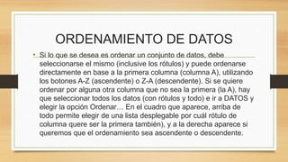 ORDENAMIENTO DE DATOS 
• Si lo que se desea es ordenar un conjunto de datos, debe 
seleccionarse el mismo (inclusive los rótulos) y puede ordenarse 
directamente en base a la primera columna (columna A), utilizando 
los botones A-Z (ascendente) o Z-A (descendente). Si se quiere 
ordenar por alguna otra columna que no sea la primera (la A), hay 
que seleccionar todos los datos (con rótulos y todo) e ir a DATOS y 
elegir la opción Ordenar… En el cuadro que aparece, arriba de 
todo permite elegir de una lista desplegable por cuál rótulo de 
columna quere ser la primera también), y a la derecha aparece si 
queremos que el ordenamiento sea ascendente o descendente. 
 
