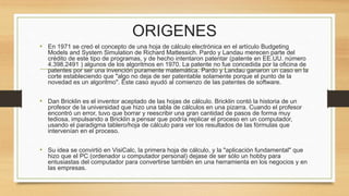 ORIGENES 
• En 1971 se creó el concepto de una hoja de cálculo electrónica en el artículo Budgeting 
Models and System Simulation de Richard Mattessich. Pardo y Landau merecen parte del 
crédito de este tipo de programas, y de hecho intentaron patentar (patente en EE.UU. número 
4.398.2491 ) algunos de los algoritmos en 1970. La patente no fue concedida por la oficina de 
patentes por ser una invención puramente matemática. Pardo y Landau ganaron un caso en la 
corte estableciendo que "algo no deja de ser patentable solamente porque el punto de la 
novedad es un algoritmo". Este caso ayudó al comienzo de las patentes de software. 
• Dan Bricklin es el inventor aceptado de las hojas de cálculo. Bricklin contó la historia de un 
profesor de la universidad que hizo una tabla de cálculos en una pizarra. Cuando el profesor 
encontró un error, tuvo que borrar y reescribir una gran cantidad de pasos de forma muy 
tediosa, impulsando a Bricklin a pensar que podría replicar el proceso en un computador, 
usando el paradigma tablero/hoja de cálculo para ver los resultados de las fórmulas que 
intervenían en el proceso. 
• Su idea se convirtió en VisiCalc, la primera hoja de cálculo, y la "aplicación fundamental" que 
hizo que el PC (ordenador u computador personal) dejase de ser sólo un hobby para 
entusiastas del computador para convertirse también en una herramienta en los negocios y en 
las empresas. 
 