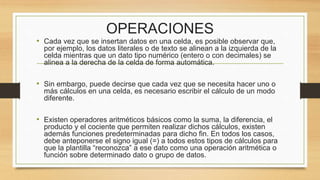 OPERACIONES 
• Cada vez que se insertan datos en una celda, es posible observar que, 
por ejemplo, los datos literales o de texto se alinean a la izquierda de la 
celda mientras que un dato tipo numérico (entero o con decimales) se 
alinea a la derecha de la celda de forma automática. 
• Sin embargo, puede decirse que cada vez que se necesita hacer uno o 
más cálculos en una celda, es necesario escribir el cálculo de un modo 
diferente. 
• Existen operadores aritméticos básicos como la suma, la diferencia, el 
producto y el cociente que permiten realizar dichos cálculos, existen 
además funciones predeterminadas para dicho fin. En todos los casos, 
debe anteponerse el signo igual (=) a todos estos tipos de cálculos para 
que la plantilla “reconozca” a ese dato como una operación aritmética o 
función sobre determinado dato o grupo de datos. 
 