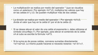 • La multiplicación se realiza por medio del operador * (que se visualiza 
como un asterisco). Por ejemplo =b1*c3, multiplica los valores que hay 
en las celdas b1 y c3. Se pueden multiplicar más de dos celdas. 
• La división se realiza por medio del operador /. Por ejemplo =b1/c3, 
divide el valor que hay en la celda b1 por el de la celda c3. 
• Si se desea elevar el valor de una celda al exponente n, debe utilizarse el 
símbolo circunflejo (^). Por ejemplo, para elevar el contenido de la celda 
c4 al cubo se escribe la fórmula =c4^3. 
• Si la suma es de pocas celdas, conviene sumarlas directamente: 
=a1+a2+a3. Lo mismo puede hacerse si necesita restarse: =a1-b1-c1. 
 