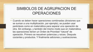 SIMBOLOS DE AGRUPACION DE 
OPERACIONES 
• Cuando se deben hacer operaciones combinadas (divisiones que 
se suman a una multiplicación, por ejemplo), se pueden usar 
paréntesis como en matemática para separar una operación de 
otra. Sin embargo, y también del mismo modo que en matemática, 
las operaciones tienen un Orden de Prioridad “natural” de 
operación. Primero se resuelven potencias y raíces. Después 
cocientes y productos. Y finalmente adiciones y sustracciones. 
 