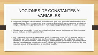 NOCIONES DE CONSTANTES Y 
VARIABLES 
• Un par de conceptos de vital interés en matemática, y en toda aplicación de esta ciencia a un 
área específica de conocimiento, es el de constante y variable. Para emplear una terminología 
simple, entenderemos por constante todo número (o más genéricamente todo valor) conciso. 
• Una variable en cambio, y como su nombre lo sugiere, es una representación de un dato que 
puede no tener el mismo valor siempre. 
• Así, cuando decimos La temperatura de ebullición del agua es de 100º C, estamos haciendo 
referencia a un valor constante para ese fenómeno en particular. Sin embargo si hacemos 
referencia a la experiencia de calentar el agua, observaremos que a medida que transcurre el 
tiempo, los valores que toma la temperatura van variando hasta alcanzar la ebullición. En este 
segundo caso, a la temperatura se la considera variable. 
 