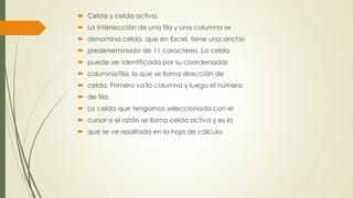  Celda y celda activa. 
 La intersección de una fila y una columna se 
 denomina celda, que en Excel, tiene una ancho 
 predeterminado de 11 caracteres. La celda 
 puede ser identificada por su coordenadas 
 columna/fila, lo que se llama dirección de 
 celda. Primero va la columna y luego el número 
 de fila. 
 La celda que tengamos seleccionada con el 
 cursor o el ratón se llama celda activa y es la 
 que se ve resaltada en la hoja de cálculo. 
 