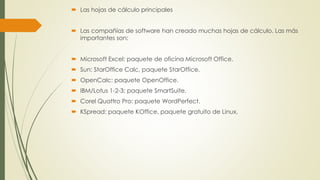  Las hojas de cálculo principales 
 Las compañías de software han creado muchas hojas de cálculo. Las más 
importantes son: 
 Microsoft Excel: paquete de oficina Microsoft Office. 
 Sun: StarOffice Calc, paquete StarOffice. 
 OpenCalc: paquete OpenOffice. 
 IBM/Lotus 1-2-3: paquete SmartSuite. 
 Corel Quattro Pro: paquete WordPerfect. 
 KSpread: paquete KOffice, paquete gratuito de Linux. 
 