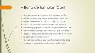 • Barra de fórmulas (Cont.) 
 Un cuadro con tres botones, de los cuales, los dos 
 primeros solo se muestran si se están introduciendo o 
 modificando datos. El botón cancelar (x) que se 
 utiliza para anular los datos introducidos. El botón 
 introducir (√ ) que se utiliza para aceptar la entrada. El 
 botón introducir/modificar fórmula (=) que sirve para 
 acceder a la paleta de fórmulas que asiste al usuario en 
 la construcción de las mismas. 
 El cuadro de edición, que muestra el contenido de la 
 celda activa con independencia de su formato. 
